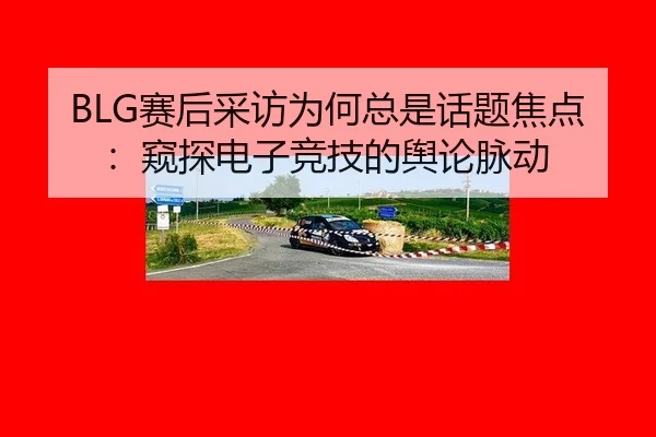BLG赛后采访为何总是话题焦点：窥探电子竞技的舆论脉动